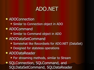 ADO.NET ADOConnection Similar to Connection object in ADO ADOCommand Similar to Command object in ADO ADODataSetCommand Somewhat like Recordsets for ADO.NET (DataSet) Designed for stateless operations ADODataReader For streaming methods, similar to Stream SQLConnection, SQLCommand, and SQLDataSetCommand, SQLDataReader 