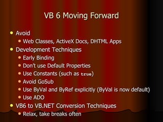 VB 6 Moving Forward Avoid Web Classes, ActiveX Docs, DHTML Apps Development Techniques Early Binding Don’t use Default Properties Use Constants (such as  true ) Avoid GoSub Use ByVal and ByRef explicitly (ByVal is now default) Use ADO VB6 to VB.NET Conversion Techniques Relax, take breaks often 