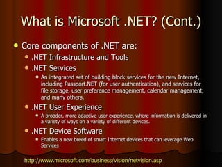 What is Microsoft .NET? (Cont.) Core components of .NET are: .NET Infrastructure and Tools .NET Services An integrated set of building block services for the new Internet, including Passport.NET (for user authentication), and services for file storage, user preference management, calendar management, and many others. .NET User Experience A broader, more adaptive user experience, where information is delivered in a variety of ways on a variety of different devices. .NET Device Software Enables a new breed of smart Internet devices that can leverage Web Services http://www.microsoft.com/business/vision/netvision.asp 