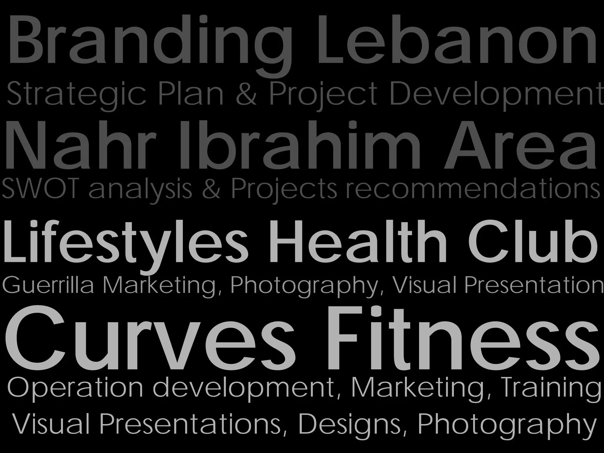 Branding Lebanon
Strategic Plan & Project Development
Nahr Ibrahim Area
SWOT analysis & Projects recommendations

Lifestyles Health Club
Guerrilla Marketing, Photography, Visual Presentation


Curves Fitness
Operation development, Marketing, Training
Visual Presentations, Designs, Photography
 