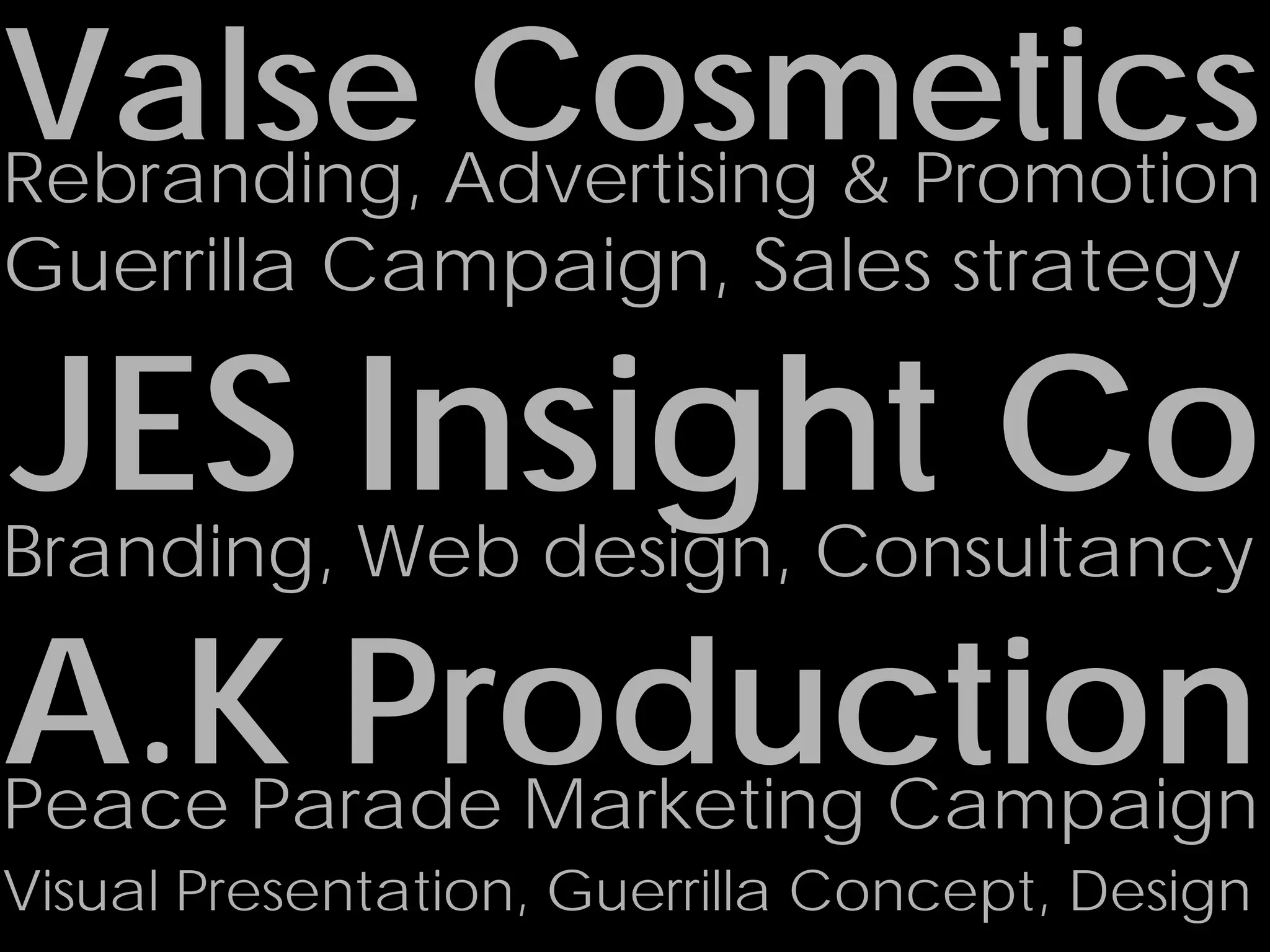 Valse Advertising & Promotion
Rebranding,
            Cosmetics
Guerrilla Campaign, Sales strategy

JES Insight Co
Branding, Web design, Consultancy

A.K Production
Peace Parade Marketing Campaign
Visual Presentation, Guerrilla Concept, Design
 