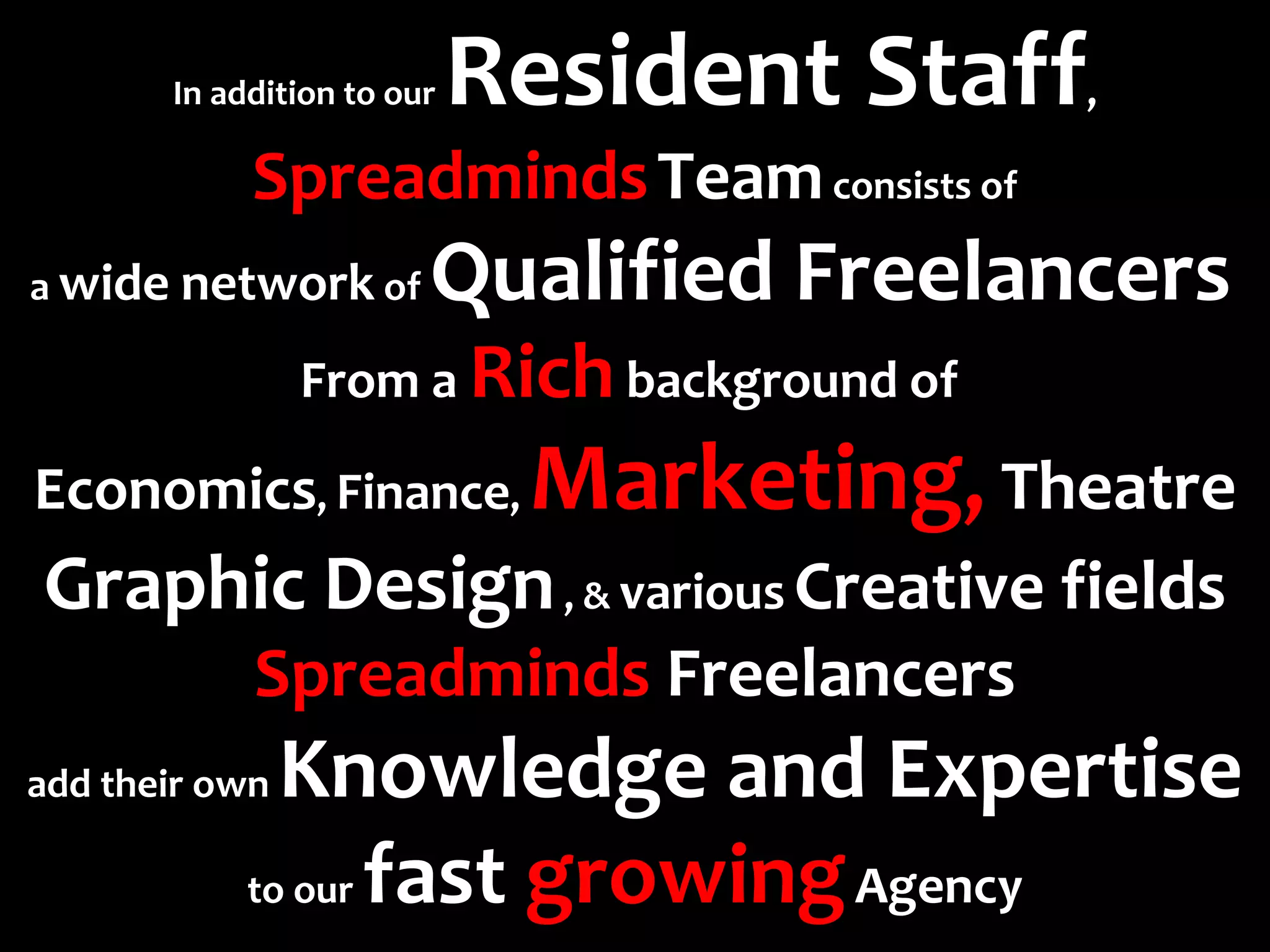 In addition to our   Resident Staff   ,

             Spreadminds Team consists of
a wide network of        Qualified Freelancers
                 From a Rich background of 

Economics, Finance, Marketing, Theatre
Graphic Design , & various Creative fields
             Spreadminds Freelancers
add their own  Knowledge and Expertise
             to our fast growing Agency
 