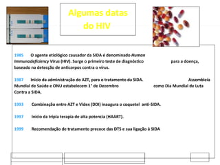 20-02-2009 Jose Casanovas 1985  O agente etiológico causador da SIDA é denominado  Human    Immunodeficiency Virus  (HIV). Surge o primeiro teste de diagnóstico  para a doença, baseado na detecção de anticorpos contra o vírus. 1987  Início da administração do AZT, para o tratamento da SIDA.  Assembleia Mundial de Saúde e ONU estabelecem 1° de Dezembro  como Dia Mundial de Luta Contra a SIDA. 1993 Combinação entre AZT e Videx (DDI) inaugura o coquetel  anti-SIDA. 1997  Inicio da tripla terapia de alta potencia (HAART).    1999 Recomendação de tratamento precoce das DTS e sua ligação à SIDA Algumas datas do HIV  