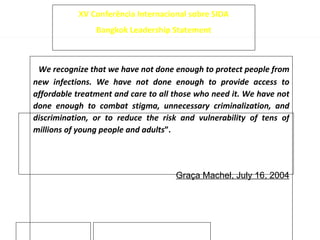 “ We recognize that we have not done enough to protect people from new infections. We have not done enough to provide access to affordable treatment and care to all those who need it. We have not done enough to combat stigma, unnecessary criminalization, and discrimination, or to reduce the risk and vulnerability of tens of millions of young people and adults ”. Graça Machel, July 16, 2004 XV Conferência Internacional sobre SIDA Bangkok Leadership Statement 