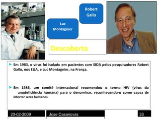 Descoberta Em 1983, o vírus foi isolado em pacientes com SIDA pelos pesquisadores Robert Gallo, nos EUA, e Luc Montagnier, na França. Em 1986, um comitê internacional recomendou o termo HIV (vírus da  im unodeficiência humana) para o denominar, reconhecendo-o como capaz d e infectar seres humanos.  Robert Gallo Luc Montagnier 20-02-2009 Jose Casanovas 
