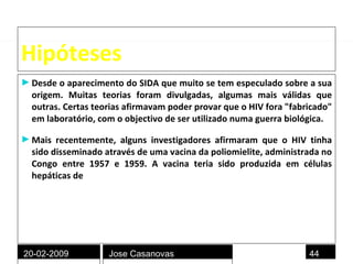 Hipóteses Desde o aparecimento do SIDA que muito se tem especulado sobre a sua origem. Muitas teorias foram divulgadas, algumas mais válidas que outras. Certas teorias afirmavam poder provar que o HIV fora "fabricado" em laboratório, com o objectivo de ser utilizado numa guerra biológica. Mais recentemente, alguns investigadores afirmaram que o HIV tinha sido disseminado através de uma vacina da poliomielite, administrada no Congo entre 1957 e 1959. A vacina teria sido produzida em células hepáticas de  chimpanzés infectados com vírus .  20-02-2009 Jose Casanovas 
