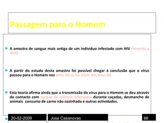 Passagem para o Homem A amostra de sangue mais antiga de um indivíduo infectado com HIV   remonta a 1959.   A partir do estudo desta amostra foi possível chegar à conclusão que o vírus passou para o Homem nos  anos 40 ou no início dos anos 50 .  Esta teoria afirma ainda que a transmissão do vírus para o Homem se deu através do contacto com  sangue de animais infectados  durante caçadas, desmancho de animais ,  consumo de carne não cozinhada e outras actividades. Muitos factores contribuíram para a evolução da infecção inicial até à disseminação endémica pela população mundial:  urbanização, culturas poligamicas, prostituição , mudanças socio-económicas e utilização de agulhas não esterilizadas durante campanhas de vacinação  20-02-2009 Jose Casanovas 
