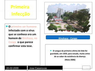 Primeira  Infecção O  primeiro ser humano  infectado com o vírus que se conhece era um homem de   Kinshasa, no Congo ,  o que parece confirmar esta tese. O sangue da primeira vítima do Sida foi guardado, em 1959, para estudo, muito antes de se saber da existência da doença. (Maio 2006) Kinshasa - Congo 20-02-2009 Jose Casanovas 