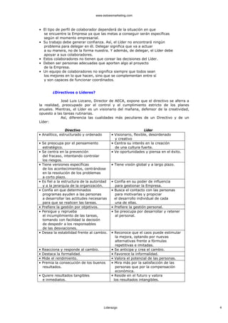 www.estoesmarketing.com



• El tipo de perfil de colaborador dependerá de la situación en que
  se encuentre la Empresa ya que las metas a conseguir serán específicas
  según el momento empresarial.
• Su trabajo debe generar confianza. Así, el Líder no encontrará ningún
  problema para delegar en él. Delegar significa que va a actuar
  a su manera, no de la forma nuestra. Y además, de delegar, el Líder debe
  apoyar a sus colaboradores.
• Estos colaboradores no tienen que corear las decisiones del Líder.
• Deben ser personas adecuadas que aporten algo al proyecto
  de la Empresa.
• Un equipo de colaboradores no significa siempre que todos sean
  los mejores en lo que hacen, sino que se complementan entre sí
  y son capaces de funcionar coordinados.


         ¿Directivos o Líderes?

            José Luis Lizcano, Director de AECA, expone que el directivo se aferra a
la realidad, preocupado por el control y el cumplimiento estricto de los planes
anuales. Mientras, el Líder es un visionario del mañana, defensor de la creatividad,
opuesto a las tareas rutinarias.
            Así, diferencia las cualidades más peculiares de un Directivo y de un
Líder:

                Directivo                                        Líder
• Analítico, estructurado y ordenado        • Visionario, flexible, desordenado
                                              y creativo
• Se preocupa por el pensamiento            • Centra su interés en la creación
  estratégico.                                de una cultura fuerte.
• Se centra en la prevención                • Ve oportunidades y piensa en el éxito.
  del fracaso, intentando controlar
  los riesgos.
• Tiene versiones específicas               • Tiene visión global y a largo plazo.
  de los acontecimientos, centrándose
  en la resolución de los problemas
  a corto plazo.
• Es fiel a la estructura de la autoridad   • Confía en su poder de influencia
  y a la jerarquía de la organización.        para gestionar la Empresa.
• Confía en que determinados                • Busca el contacto con las personas
  programas ayuden a las personas             para motivarlas y propiciar
  a desarrollar las actitudes necesarias      el desarrollo individual de cada
  para que se realicen las tareas.            una de ellas.
• Prefiere la gestión por objetivos.        • Prefiere la gestión personal.
• Persigue y reprueba                       • Se preocupa por desarrollar y retener
  el incumplimiento de las tareas,            al personal.
  tomando con facilidad la decisión
  de despedir a los responsables
  de las desviaciones.
• Desea la estabilidad frente al cambio.    • Reconoce que el caos puede estimular
                                              la mejora, optando por nuevas
                                              alternativas frente a fórmulas
                                              repetitivas e imitadas.
•   Reacciona y responde al cambio.         • Se anticipa y crea el cambio.
•   Destaca la formalidad.                  • Favorece la informalidad.
•   Mide el rendimiento.                    • Valora el potencial de las personas.
•   Premia la consecución de los buenos     • Mira más por la satisfacción de las
    resultados.                               personas que por la compensación
                                              económica.
• Quiere resultados tangibles               • Reside en el futuro y valora
  e inmediatos.                              los resultados intangibles.




                                       Liderazgo                                       4
 