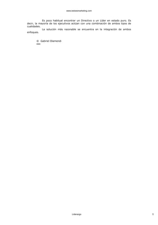 www.estoesmarketing.com



            Es poco habitual encontrar un Directivo o un Líder en estado puro. Es
decir, la mayoría de los ejecutivos actúan con una combinación de ambos tipos de
cualidades.
            La solución más razonable se encuentra en la integración de ambos
enfoques.


       © Gabriel Olamendi
       •••




                                   Liderazgo                                        5
 