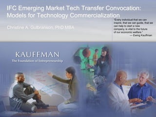 IFC Emerging Market Tech Transfer Convocation:
 Models for Technology Commercialization
                                                                       ―Every individual that we can
                                                                       inspire, that we can guide, that we
                                                                       can help to start a new
 Christine A. Gulbranson, PhD MBA                                      company, is vital to the future
                                                                       of our economic welfare.‖
                                                                                      — Ewing Kauffman




© 2009 by the Ewing Marion Kauffman Foundation. All rights reserved.
 