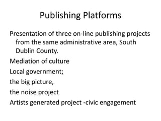 Publishing Platforms
Presentation of three on-line publishing projects
  from the same administrative area, South
  Dublin County.
Mediation of culture
Local government;
the big picture,
the noise project
Artists generated project -civic engagement
 