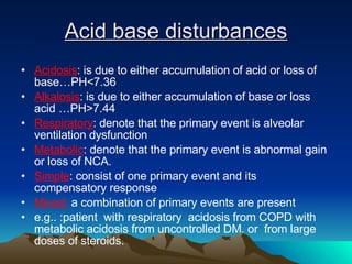 Acid base disturbances Acidosis : is due to either accumulation of acid or loss of base…PH<7.36 Alkalosis : is due to either accumulation of base or loss acid …PH>7.44 Respiratory : denote that the primary event is alveolar ventilation dysfunction Metabolic : denote that the primary event is abnormal gain or loss of NCA.  Simple : consist of one primary event and its compensatory response  Mixed:  a combination of primary events are present  e.g.. :patient  with respiratory  acidosis from COPD with metabolic acidosis from uncontrolled DM. or  from large doses of steroids. 