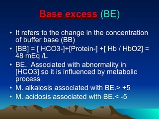 Base excess   (BE) It refers to the change in the concentration of buffer base (BB) [BB] = [ HCO3-]+[Protein-] +[ Hb / HbO2] = 48 mEq /L BE.  Associated with abnormality in [HCO3] so it is influenced by metabolic process  M. alkalosis associated with BE.> +5 M. acidosis associated with BE.< -5 