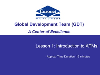 Global Development Team (GDT) A Center of Excellence Presentation Title Lesson 1: Introduction to ATMs Approx. Time Duration: 15 minutes 