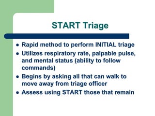 START Triage
 Rapid method to perform INITIAL triage
 Utilizes respiratory rate, palpable pulse,
and mental status (ability to follow
commands)
 Begins by asking all that can walk to
move away from triage officer
 Assess using START those that remain
 