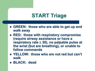 START Triage
 GREEN: those who are able to get up and
walk away
 RED: those with respiratory compromise
(require airway assistance or have a
respiratory rate  30), no palpable pulse at
the wrist (but are breathing), or unable to
follow commands
 YELLOW: those who are not red but can‘t
walk
 BLACK: dead
 