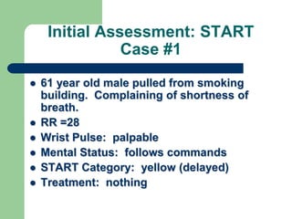 Initial Assessment: START
Case #1
 61 year old male pulled from smoking
building. Complaining of shortness of
breath.
 RR =28
 Wrist Pulse: palpable
 Mental Status: follows commands
 START Category: yellow (delayed)
 Treatment: nothing
 