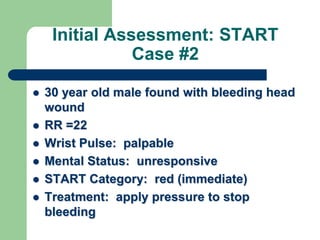 Initial Assessment: START
Case #2
 30 year old male found with bleeding head
wound
 RR =22
 Wrist Pulse: palpable
 Mental Status: unresponsive
 START Category: red (immediate)
 Treatment: apply pressure to stop
bleeding
 