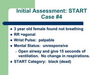 Initial Assessment: START
Case #4
 3 year old female found not breathing
 RR =agonal
 Wrist Pulse: palpable
 Mental Status: unresponsive
– Open airway and give 15 seconds of
ventilation. No change in respirations.
 START Category: black (dead)
 
