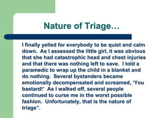 Nature of Triage…
I finally yelled for everybody to be quiet and calm
down. As I assessed the little girl, it was obvious
that she had catastrophic head and chest injuries
and that there was nothing left to save. I told a
paramedic to wrap up the child in a blanket and
do nothing. Several bystanders became
emotionally decompensated and screamed, ‗You
bastard!‘ As I walked off, several people
continued to curse me in the worst possible
fashion. Unfortunately, that is the nature of
triage‖.
 