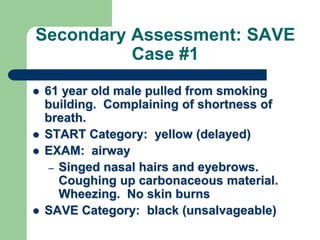 Secondary Assessment: SAVE
Case #1
 61 year old male pulled from smoking
building. Complaining of shortness of
breath.
 START Category: yellow (delayed)
 EXAM: airway
– Singed nasal hairs and eyebrows.
Coughing up carbonaceous material.
Wheezing. No skin burns
 SAVE Category: black (unsalvageable)
 