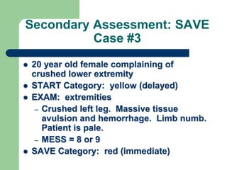 Secondary Assessment: SAVE
Case #3
 20 year old female complaining of
crushed lower extremity
 START Category: yellow (delayed)
 EXAM: extremities
– Crushed left leg. Massive tissue
avulsion and hemorrhage. Limb numb.
Patient is pale.
– MESS = 8 or 9
 SAVE Category: red (immediate)
 
