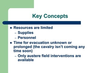 Key Concepts
 Resources are limited
– Supplies
– Personnel
 Time for evacuation unknown or
prolonged (the cavalry isn‘t coming any
time soon)
– Only austere field interventions are
available
 