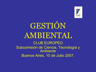 GESTIÓN AMBIENTAL CLUB EUROPEO Subcomisión de Ciencia, Tecnología y Ambiente Buenos Aires, 10 de Julio 2007. 