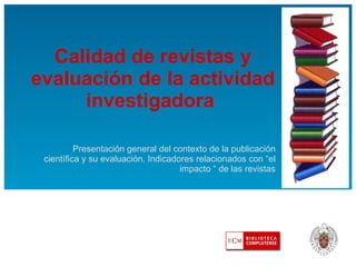 Calidad de revistas y evaluación de la actividad investigadora  Presentación general del contexto de la publicación científica y su evaluación. Indicadores relacionados con “el impacto “ de las revistas 