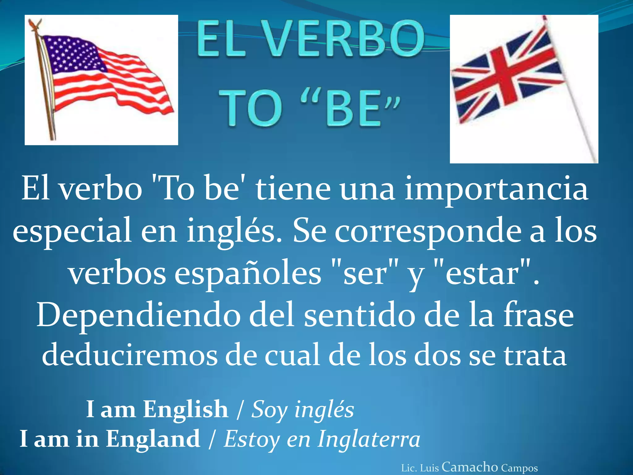 EL VERBO TO “BE”El verbo 'Tobe' tiene una importancia especial en inglés. Se corresponde a los verbos españoles "ser" y "estar". Dependiendo del sentido de la frase deduciremos de cual de los dos se trataI am English / Soy inglésI am in England / Estoy en InglaterraLic. Luis Camacho Campos