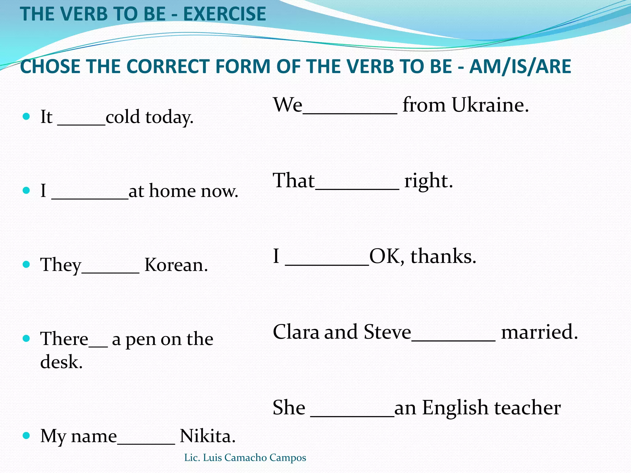 THE VERB TO BE - EXERCISECHOSE THE CORRECT FORM OF THE VERB TO BE - AM/IS/AREIt _____cold today.I ________at home now.They______ Korean.There__ a pen on the desk.My name______ Nikita.We_________ from Ukraine.That________ right.I ________OK, thanks.Clara and Steve________ married.She ________an English teacherLic. Luis Camacho Campos