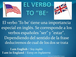 EL VERBO TO “BE” El verbo 'Tobe' tiene una importancia especial en inglés. Se corresponde a los verbos españoles "ser" y "estar". Dependiendo del sentido de la frase deduciremos de cual de los dos se trata I am English / Soy inglésI am in England / Estoy en Inglaterra Lic. Luis Camacho Campos 
