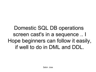Domestic SQL DB operations  screen cast's in a sequence .. I Hope beginners can follow it easily, if well to do in DML and DDL. 