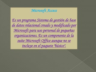 Microsoft AccessEs un programa Sistema de gestión de base de datos relacional creado y modificado por Microsoft para uso personal de pequeñas organizaciones. Es un componente de la suite Microsoft Office aunque no se incluye en el paquete "básico". 
