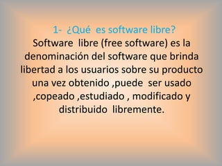 1- ¿Qué es software libre?
   Software libre (free software) es la
  denominación del software que brinda
libertad a los usuarios sobre su producto
   una vez obtenido ,puede ser usado
   ,copeado ,estudiado , modificado y
         distribuido libremente.
 