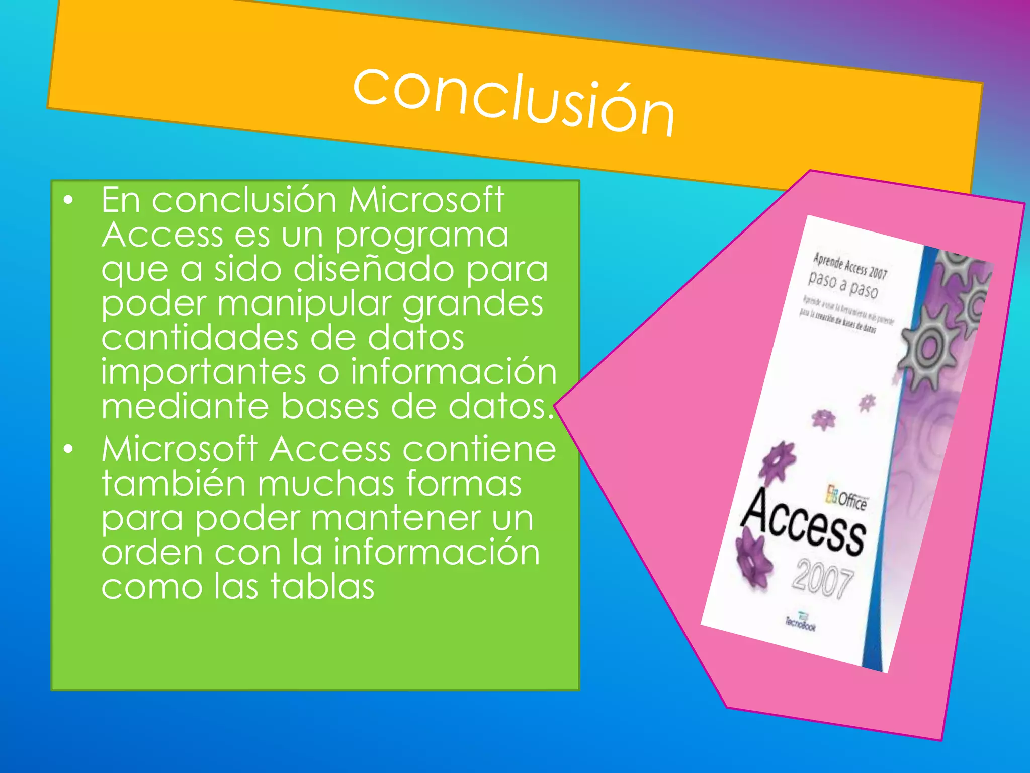 • En conclusión Microsoft
  Access es un programa
  que a sido diseñado para
  poder manipular grandes
  cantidades de datos
  importantes o información
  mediante bases de datos.
• Microsoft Access contiene
  también muchas formas
  para poder mantener un
  orden con la información
  como las tablas
 