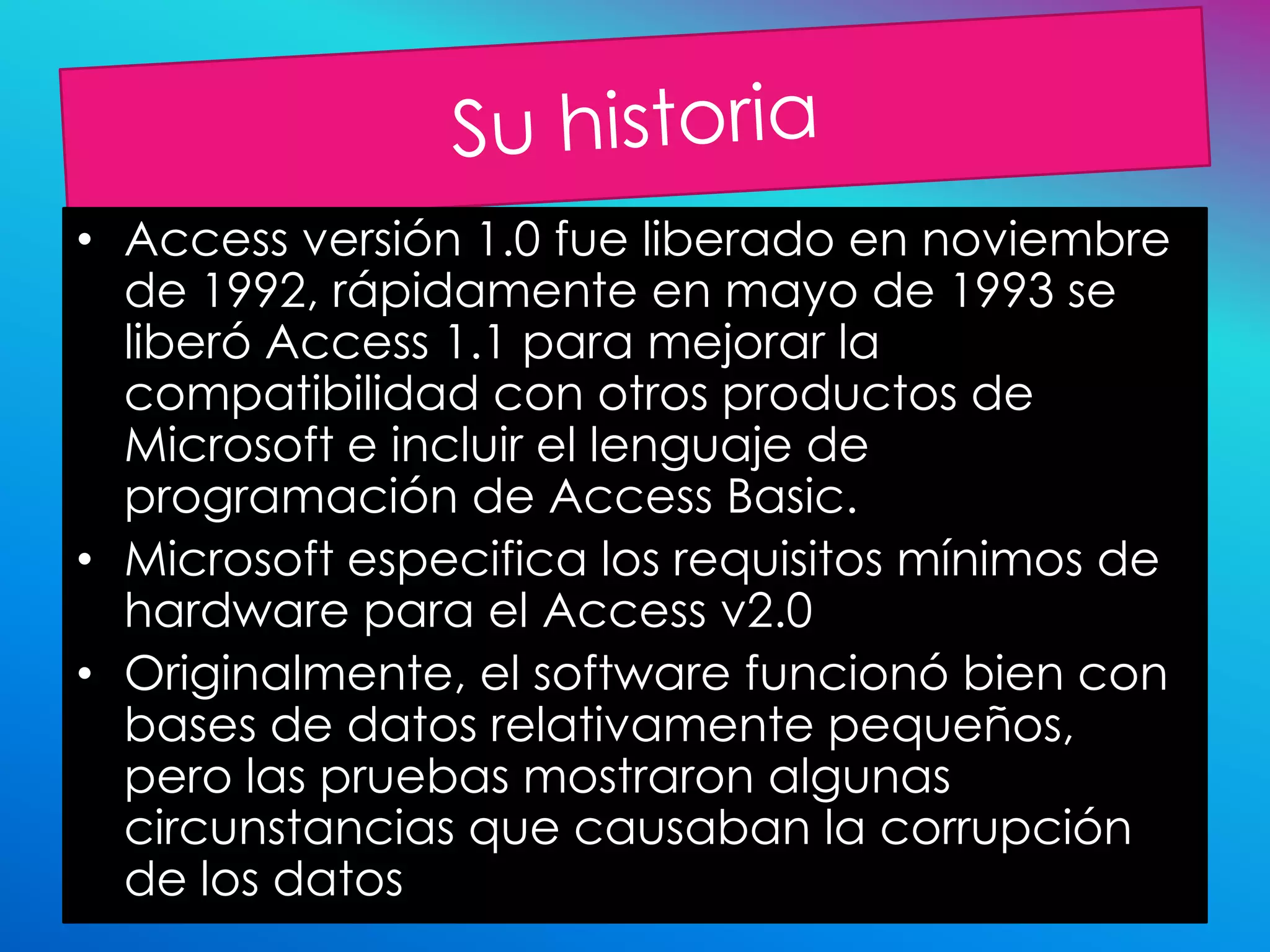 • Access versión 1.0 fue liberado en noviembre
  de 1992, rápidamente en mayo de 1993 se
  liberó Access 1.1 para mejorar la
  compatibilidad con otros productos de
  Microsoft e incluir el lenguaje de
  programación de Access Basic.
• Microsoft especifica los requisitos mínimos de
  hardware para el Access v2.0
• Originalmente, el software funcionó bien con
  bases de datos relativamente pequeños,
  pero las pruebas mostraron algunas
  circunstancias que causaban la corrupción
  de los datos
 