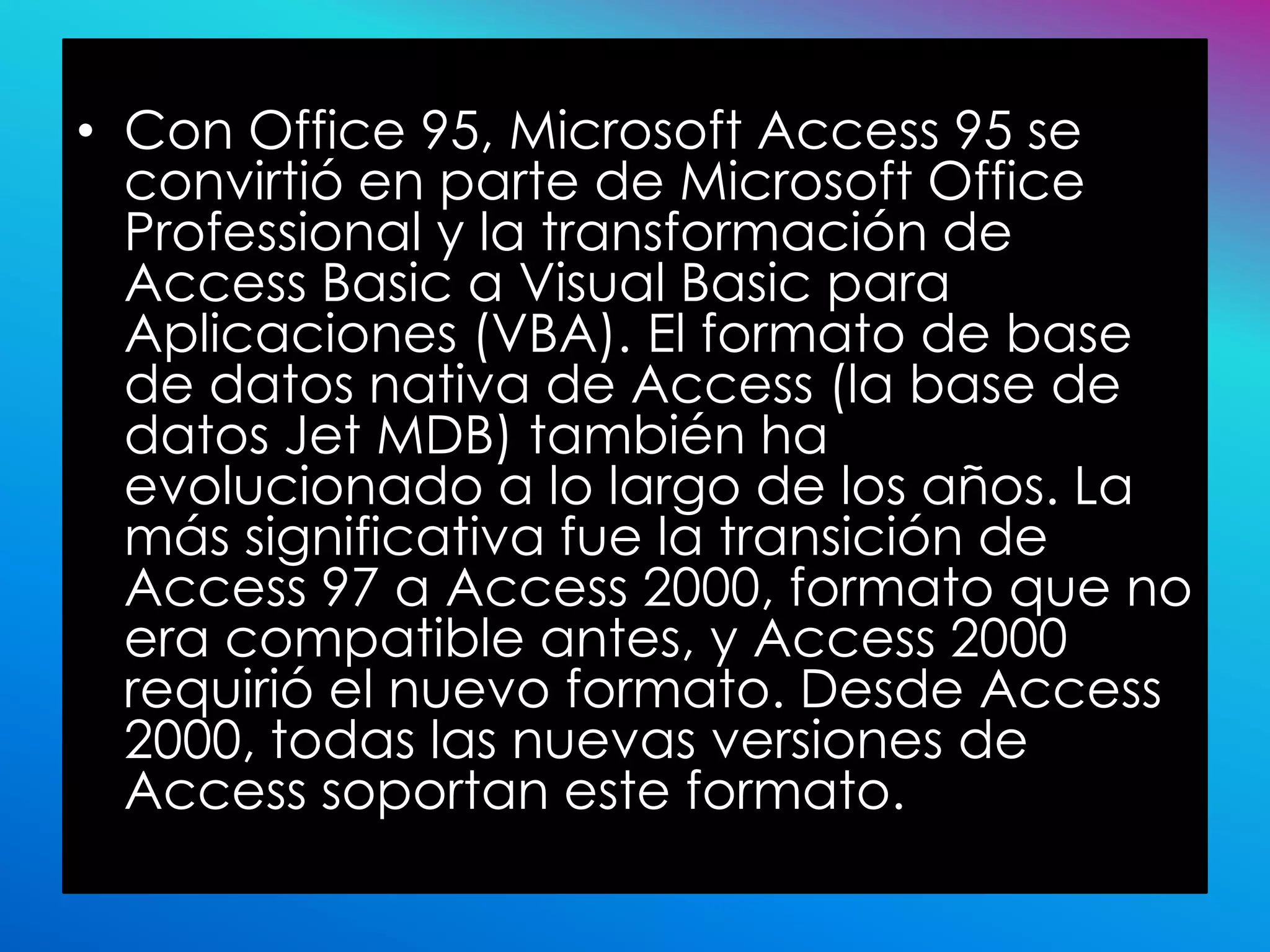 • Con Office 95, Microsoft Access 95 se
  convirtió en parte de Microsoft Office
  Professional y la transformación de
  Access Basic a Visual Basic para
  Aplicaciones (VBA). El formato de base
  de datos nativa de Access (la base de
  datos Jet MDB) también ha
  evolucionado a lo largo de los años. La
  más significativa fue la transición de
  Access 97 a Access 2000, formato que no
  era compatible antes, y Access 2000
  requirió el nuevo formato. Desde Access
  2000, todas las nuevas versiones de
  Access soportan este formato.
 
