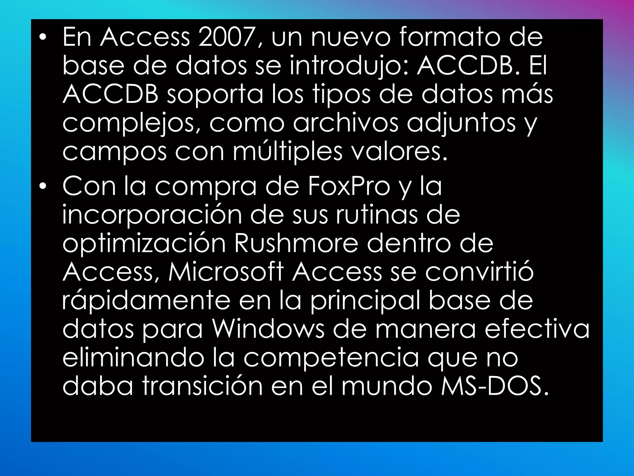 • En Access 2007, un nuevo formato de
  base de datos se introdujo: ACCDB. El
  ACCDB soporta los tipos de datos más
  complejos, como archivos adjuntos y
  campos con múltiples valores.
• Con la compra de FoxPro y la
  incorporación de sus rutinas de
  optimización Rushmore dentro de
  Access, Microsoft Access se convirtió
  rápidamente en la principal base de
  datos para Windows de manera efectiva
  eliminando la competencia que no
  daba transición en el mundo MS-DOS.
 
