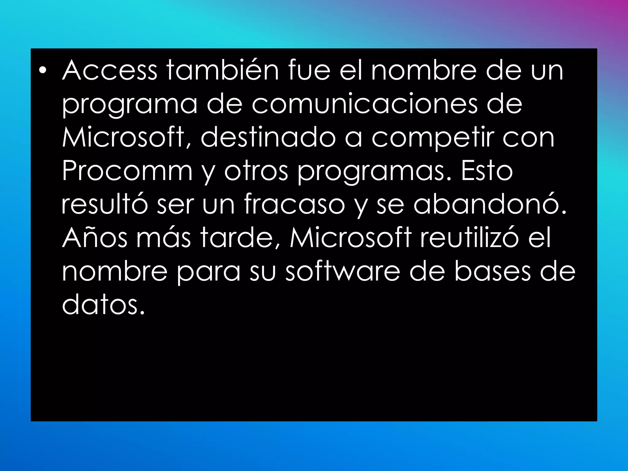 • Access también fue el nombre de un
  programa de comunicaciones de
  Microsoft, destinado a competir con
  Procomm y otros programas. Esto
  resultó ser un fracaso y se abandonó.
  Años más tarde, Microsoft reutilizó el
  nombre para su software de bases de
  datos.
 