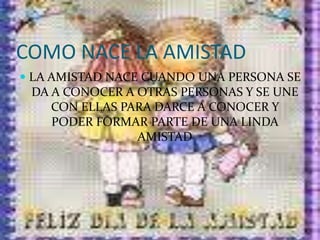 COMO NACE LA AMISTADLA AMISTAD NACE CUANDO UNA PERSONA SE DA A CONOCER A OTRAS PERSONAS Y SE UNE CON ELLAS PARA DARCE A CONOCER Y PODER FORMAR PARTE DE UNA LINDA AMISTAD