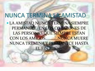 NUNCA TERMINA LA AMISTADLA AMISTAD NUNCA TERMINA SIEMPRE PERMANECE EN LOS CORAZONES DE LAS PERSONAS QUE SIEMPRE ESTAN CON LOS AMIGOS…………NUNCA MUERE NUNCA TREMINA Y PERMANECE HASTA EL FIN…………..
