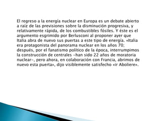 El regreso a la energía nuclear en Europa es un debate abierto
a raíz de las previsiones sobre la disminución progresiva, y
relativamente rápida, de los combustibles fósiles. Y éste es el
argumento esgrimido por Berlusconi al proponer ayer que
Italia abra de nuevo sus puertas a este tipo de energía. «Italia
era protagonista del panorama nuclear en los años 70;
después, por el fanatismo político de la época, interrumpimos
la construcción de centrales -han sido 22 años de moratoria
nuclear-, pero ahora, en colaboración con Francia, abrimos de
nuevo esta puerta», dijo visiblemente satisfecho «ir Aboliere».
 