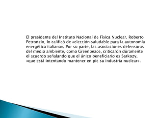 El presidente del Instituto Nacional de Física Nuclear, Roberto
Petronzio, lo calificó de «elección saludable para la autonomía
energética italiana». Por su parte, las asociaciones defensoras
del medio ambiente, como Greenpeace, criticaron duramente
el acuerdo señalando que el único beneficiario es Sarkozy,
«que está intentando mantener en pie su industria nuclear».
 