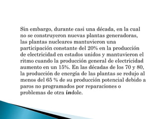 Sin embargo, durante casi una década, en la cual
no se construyeron nuevas plantas generadoras,
las plantas nucleares mantuvieron una
participación constante del 20% en la producción
de electricidad en estados unidos y mantuvieron el
ritmo cuando la producción general de electricidad
aumento en un 15%. En las décadas de los 70 y 80,
la producción de energía de las plantas se redujo al
menos del 65 % de su producción potencial debido a
paros no programados por reparaciones o
problemas de otra índole.
 