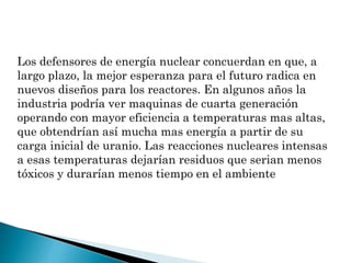 Los defensores de energía nuclear concuerdan en que, a
largo plazo, la mejor esperanza para el futuro radica en
nuevos diseños para los reactores. En algunos años la
industria podría ver maquinas de cuarta generación
operando con mayor eficiencia a temperaturas mas altas,
que obtendrían así mucha mas energía a partir de su
carga inicial de uranio. Las reacciones nucleares intensas
a esas temperaturas dejarían residuos que serian menos
tóxicos y durarían menos tiempo en el ambiente
 