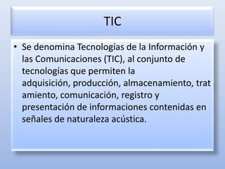 TIC Se denomina Tecnologías de la Información y las Comunicaciones (TIC), al conjunto de tecnologías que permiten la adquisición, producción, almacenamiento, tratamiento, comunicación, registro y presentación de informaciones contenidas en señales de naturaleza acústica. 