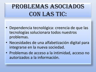 Problemas asociados con las tic:Dependencia tecnológica: creencia de que las tecnologías solucionara todos nuestros problemas.Necesidades de una alfabetización digital para integrarse en la nueva sociedad.Problemas de acceso a la intimidad, acceso no autorizados a la información.