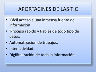 APORTACINES DE LAS TIC Fácil acceso a una inmensa fuente de informaciónProceso rápido y fiables de todo tipo de datos.Automatización de trabajos.Interactividad.Digi8talización de toda la información. 